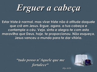 Erguer a cabeça Estar triste é normal, mas viver triste não é atitude daquele que crê em Jesus. Ergue, agora, a tua cabeça e contemple o céu. Veja, sinta e alegra-te com esta maravilha que Deus, hoje, te proporcionou. Não esqueça, Jesus venceu o mundo para te dar vitória. “ tudo posso n’Aquele que me fortalece“ (Fp. 4:13) 