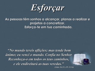 Esforçar As pessoas têm sonhos a alcançar, planos a realizar e projetos a concretizar. Esforça-te em tua caminhada. “ No mundo tereis aflições; mas tende bom ânimo; eu venci o mundo. Confia no Senhor  Reconheça-o em todos os teus caminhos,  e ele endireitará as tuas veredas."   (João 16:33 e Pv 3:5-6)  