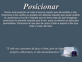Posicionar Tomar uma posição na vida é buscar aquilo que dá sentido a ela.  Posiciona o teu sonho ou projeto em direção Aquele que pode realizá-lo; posiciona a tua fé n’Aquele que te ama mais do que imaginas; posiciona-te perante Aquele que te fez, para receberes as bênçãos prometidas. Posiciona-te aos pés de Jesus Cristo e espera n’Ele que, tudo o mais, Ele fará. "E não nos cansemos de fazer o bem, pois no tempo próprio colheremos, se não desanimarmos."  (Gl 6,9-10;) 