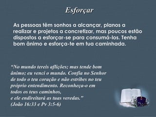 Esforçar As pessoas têm sonhos a alcançar, planos a realizar e projetos a concretizar, mas poucos estão dispostos a esforçar-se para consumá-los. Tenha bom ânimo e esforça-te em tua caminhada. “ No mundo tereis aflições; mas tende bom ânimo; eu venci o mundo. Confia no Senhor de todo o teu coração e não estribes no teu próprio entendimento. Reconheça-o em todos os teus caminhos,  e ele endireitará as tuas veredas."  (João 16:33 e Pv 3:5-6)  