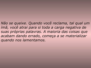 Não se queixe. Quando você reclama, tal qual um ímã, você atrai para si toda a carga negativa de suas próprias palavras. A maioria das coisas que acabam dando errado, começa a se materializar quando nos lamentamos. 