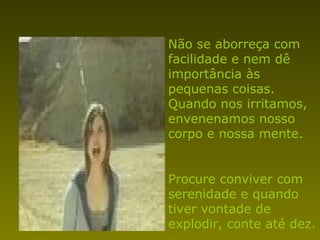 Não se aborreça com facilidade e nem dê importância às pequenas coisas. Quando nos irritamos, envenenamos nosso corpo e nossa mente. Procure conviver com serenidade e quando tiver vontade de explodir, conte até dez. 