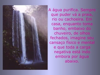 A água purifica. Sempre que puder vá a praia, rio ou cachoeira. Em casa, enquanto toma banho, embaixo do chuveiro, de olhos fechados, imagine seu cansaço físico e mental e que toda a carga negativa está indo embora por água abaixo. 
