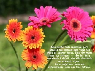 Não existe nada impossível para aqueles que colocam suas vidas nas mãos do Senhor Jesus. Eles têm muito mais que atitudes -- têm fé. Se a caminhada é difícil, eles não desistirão em momento algum.  Se os objetivos requerem determinação, essa não lhes faltará.   