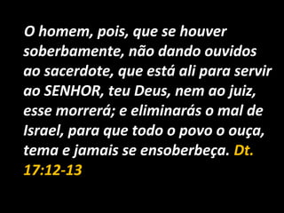 O homem, pois, que se houver
soberbamente, não dando ouvidos
ao sacerdote, que está ali para servir
ao SENHOR, teu Deus, nem ao juiz,
esse morrerá; e eliminarás o mal de
Israel, para que todo o povo o ouça,
tema e jamais se ensoberbeça. Dt.
17:12-13
 