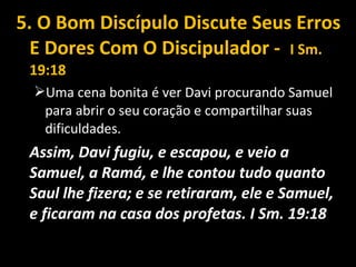 5. O Bom Discípulo Discute Seus Erros
E Dores Com O Discipulador - I Sm.
19:18
Uma cena bonita é ver Davi procurando Samuel
para abrir o seu coração e compartilhar suas
dificuldades.
Assim, Davi fugiu, e escapou, e veio a
Samuel, a Ramá, e lhe contou tudo quanto
Saul lhe fizera; e se retiraram, ele e Samuel,
e ficaram na casa dos profetas. I Sm. 19:18
 