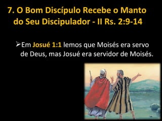 7. O Bom Discípulo Recebe o Manto
do Seu Discipulador - II Rs. 2:9-14
Em Josué 1:1 lemos que Moisés era servo
de Deus, mas Josué era servidor de Moisés.
 