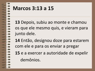 Marcos 3:13 a 15
13 Depois, subiu ao monte e chamou
os que ele mesmo quis, e vieram para
junto dele.
14 Então, designou doze para estarem
com ele e para os enviar a pregar
15 e a exercer a autoridade de expelir
demônios.
 