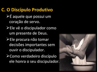 C. O Discípulo Produtivo
É aquele que possui um
coração de servo.
Ele vê o discipulador como
um presente de Deus.
Ele procura não tomar
decisões importantes sem
ouvir o discipulador.
Como verdadeiro discípulo
ele honra o seu discipulador.
 
