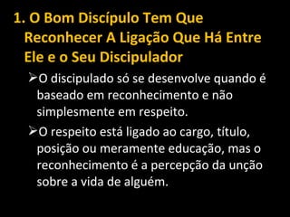1. O Bom Discípulo Tem Que
Reconhecer A Ligação Que Há Entre
Ele e o Seu Discipulador
O discipulado só se desenvolve quando é
baseado em reconhecimento e não
simplesmente em respeito.
O respeito está ligado ao cargo, título,
posição ou meramente educação, mas o
reconhecimento é a percepção da unção
sobre a vida de alguém.
 