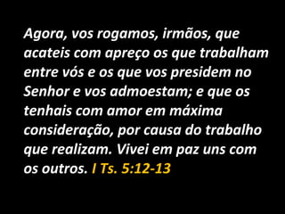 Agora, vos rogamos, irmãos, que
acateis com apreço os que trabalham
entre vós e os que vos presidem no
Senhor e vos admoestam; e que os
tenhais com amor em máxima
consideração, por causa do trabalho
que realizam. Vivei em paz uns com
os outros. I Ts. 5:12-13
 