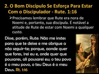 2. O Bom Discípulo Se Esforça Para Estar
Com o Discipulador - Rute. 1:16
Precisamos lembrar que Rute era nora de
Noemi e, portanto, sua discípula. É notável a
atitude de Rute de estar com Noemi a qualquer
custo.
Disse, porém, Rute: Não me instes
para que te deixe e me obrigue a
não seguir-te; porque, aonde quer
que fores, irei eu e, onde quer que
pousares, ali pousarei eu; o teu povo
é o meu povo, o teu Deus é o meu
Deus. Rt. 1:16
 