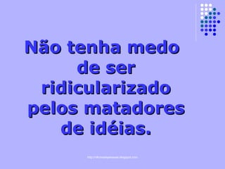 Não tenha medo de ser ridicularizado pelos matadores de idéias. 