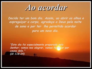 Ao acordarAo acordar
Decida ter um bom dia. Assim, ao abrir os olhos e
espreguiçar o corpo, agradeça a Deus pela noite
de sono e por ter lhe permitido acordar
para um novo dia.
""Este dia foi especialmente preparado pelo
Senhor; vamos nos alegrar, vamos festejar por
causa dele."
(Sl 118:24)
 