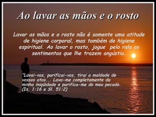 Ao lavar as mãos e o rostoAo lavar as mãos e o rosto
Lavar as mãos e o rosto não é somente uma atitude
de higiene corporal, mas também de higiene
espiritual. Ao lavar o rosto, jogue pelo ralo os
sentimentos que lhe trazem angústia.
“Lavai-vos, purificai-vos, tirai a maldade de
vossos atos... Lava-me completamente da
minha iniqüidade e purifica-me do meu pecado.
(Is. 1:16 e Sl. 51:2)
 