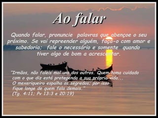 Ao falarAo falar
Quando falar, pronuncie palavras que abençoe o seu
próximo. Se vai repreender alguém, faça-o com amor e
sabedoria; fale o necessário e somente quando
tiver algo de bom a acrescentar.
“Irmãos, não faleis mal uns dos outros. Quem toma cuidado
com o que diz está protegendo a sua própria vida...
O mexeriqueiro espalha os segredos; por isso
fique longe de quem fala demais.”
(Tg. 4:11; Pv 13:3 e 20:19)
 