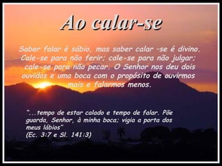 Ao calar-seAo calar-se
Saber falar é sábio, mas saber calar –se é divino.
Cale-se para não ferir; cale-se para não julgar;
cale-se para não pecar. O Senhor nos deu dois
ouvidos e uma boca com o propósito de ouvirmos
mais e falarmos menos.
“...tempo de estar calado e tempo de falar. Põe
guarda, Senhor, à minha boca; vigia a porta dos
meus lábios”
(Ec. 3:7 e Sl. 141:3)
 