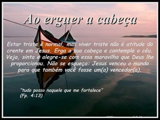 Ao erguer a cabeçaAo erguer a cabeça
Estar triste é normal, mas viver triste não é atitude do
crente em Jesus. Erga a sua cabeça e contemple o céu.
Veja, sinta e alegre-se com essa maravilha que Deus lhe
proporcionou. Não se esqueça: Jesus venceu o mundo
para que também você fosse um(a) vencedor(a).
“tudo posso naquele que me fortalece”
(Fp. 4:13)
 