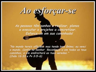 Ao esforçar-seAo esforçar-se
As pessoas têm sonhos a realizar, planos
a executar e projetos a concretizar.
Esforce-se em sua caminhada!
“No mundo tereis aflições; mas tende bom ânimo; eu venci
o mundo. Confia no Senhor Reconheça-o em todos os teus
caminhos, e ele endireitará as tuas veredas."
(João 16:33 e Pv 3:5-6)
 