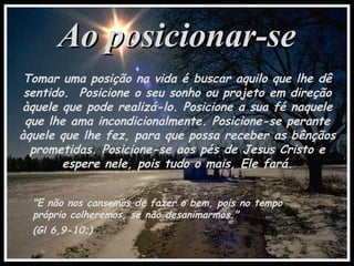 Ao posicionar-seAo posicionar-se
Tomar uma posição na vida é buscar aquilo que lhe dê
sentido. Posicione o seu sonho ou projeto em direção
àquele que pode realizá-lo. Posicione a sua fé naquele
que lhe ama incondicionalmente. Posicione-se perante
àquele que lhe fez, para que possa receber as bênçãos
prometidas. Posicione-se aos pés de Jesus Cristo e
espere nele, pois tudo o mais, Ele fará.
"E não nos cansemos de fazer o bem, pois no tempo
próprio colheremos, se não desanimarmos."
(Gl 6,9-10;)
 