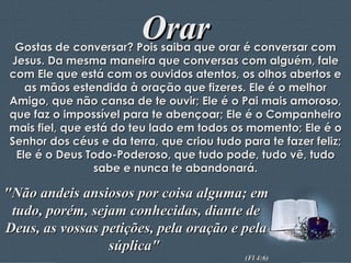Orar Gostas de conversar? Pois saiba que orar é conversar com Jesus. Da mesma maneira que conversas com alguém, fale com Ele que está com os ouvidos atentos, os olhos abertos e as mãos estendida à oração que fizeres. Ele é o melhor Amigo, que não cansa de te ouvir; Ele é o Pai mais amoroso, que faz o impossível para te abençoar; Ele é o Companheiro mais fiel, que está do teu lado em todos os momento; Ele é o Senhor dos céus e da terra, que criou tudo para te fazer feliz; Ele é o Deus Todo-Poderoso, que tudo pode, tudo vê, tudo sabe e nunca te abandonará. "Não andeis ansiosos por coisa alguma; em tudo, porém, sejam conhecidas, diante de Deus, as vossas petições, pela oração e pela súplica"  (Fl 4:6) 