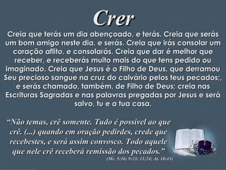 Crer Creia que terás um dia abençoado, e terás. Creia que serás um bom amigo neste dia, e serás. Creia que irás consolar um coração aflito, e consolarás. Creia que dar é melhor que receber, e receberás muito mais do que tens pedido ou imaginado. Creia que Jesus é o Filho de Deus, que derramou Seu precioso sangue na cruz do calvário pelos teus pecados;, e serás chamado, também, de Filho de Deus; creia nas Escrituras Sagradas e nas palavras pregadas por Jesus e será salvo, tu e a tua casa. “ Não temas, crê somente. Tudo é possível ao que crê. (...) quando em oração pedirdes, crede que recebestes, e será assim convosco. Todo aquele que nele crê receberá remissão dos pecados.” (Mc. 5:36; 9:23; 11:24; At. 10:43) 
