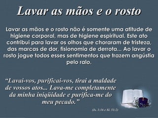 Lavar as mãos e o rosto Lavar as mãos e o rosto não é somente uma atitude de higiene corporal, mas de higiene espiritual. Este ato contribui para lavar os olhos que choraram de tristeza, das marcas de dor, fisionomia de derrota... Ao lavar o rosto jogue todos esses sentimentos que trazem angústia pelo ralo. “ Lavai-vos, purificai-vos,  tirai a maldade de vossos atos... Lava-me completamente da minha iniqüidade e purifica-me do meu pecado.” (Is. 1:16 e Sl. 51:2) 