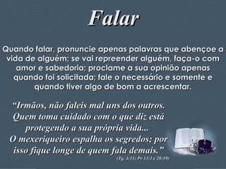 Falar Quando falar, pronuncie apenas palavras que abençoe a vida de alguém; se vai repreender alguém, faça-o com amor e sabedoria; proclame a sua opinião apenas quando foi solicitada; fale o necessário e somente e quando tiver algo de bom a acrescentar. “ Irmãos, não faleis mal uns dos outros. Quem toma cuidado com o que diz está protegendo a sua própria vida...  O mexeriqueiro espalha os segredos; por isso fique longe de quem fala demais.” (Tg. 4:11; Pv 13:3 e 20:19) 