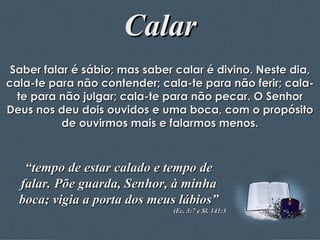 Calar Saber falar é sábio; mas saber calar é divino. Neste dia, cala-te para não contender; cala-te para não ferir; cala-te para não julgar; cala-te para não pecar. O Senhor Deus nos deu dois ouvidos e uma boca, com o propósito de ouvirmos mais e falarmos menos. “ tempo de estar calado e tempo de falar. Põe guarda, Senhor, à minha boca; vigia a porta dos meus lábios” (Ec. 3:7 e Sl. 141:3 