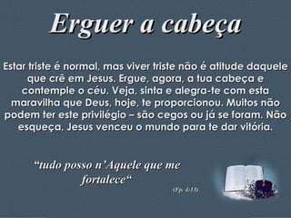 Erguer a cabeça Estar triste é normal, mas viver triste não é atitude daquele que crê em Jesus. Ergue, agora, a tua cabeça e contemple o céu. Veja, sinta e alegra-te com esta maravilha que Deus, hoje, te proporcionou. Muitos não podem ter este privilégio – são cegos ou já se foram. Não esqueça, Jesus venceu o mundo para te dar vitória. “ tudo posso n’Aquele que me fortalece“ (Fp. 4:13) 
