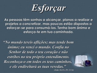Esforçar As pessoas têm sonhos a alcançar, planos a realizar e projetos a concretizar, mas poucos estão dispostos a esforçar-se para consumá-los. Tenha bom ânimo e esforça-te em tua caminhada. “ No mundo tereis aflições; mas tende bom ânimo; eu venci o mundo. Confia no Senhor de todo o teu coração e não estribes no teu próprio entendimento. Reconheça-o em todos os teus caminhos,  e ele endireitará as tuas veredas."  (João 16:33 e Pv 3:5-6)  