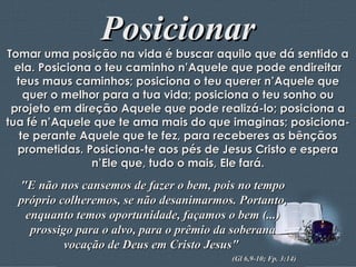 Posicionar Tomar uma posição na vida é buscar aquilo que dá sentido a ela. Posiciona o teu caminho n’Aquele que pode endireitar teus maus caminhos; posiciona o teu querer n’Aquele que quer o melhor para a tua vida; posiciona o teu sonho ou projeto em direção Aquele que pode realizá-lo; posiciona a tua fé n’Aquele que te ama mais do que imaginas; posiciona-te perante Aquele que te fez, para receberes as bênçãos prometidas. Posiciona-te aos pés de Jesus Cristo e espera n’Ele que, tudo o mais, Ele fará. "E não nos cansemos de fazer o bem, pois no tempo próprio colheremos, se não desanimarmos. Portanto, enquanto temos oportunidade, façamos o bem (...) prossigo para o alvo, para o prêmio da soberana vocação de Deus em Cristo Jesus"  (Gl 6,9-10; Fp. 3:14) 