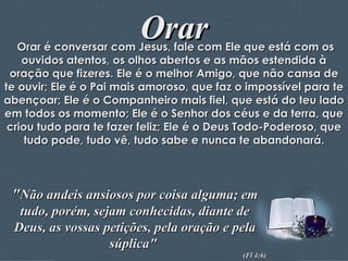 Orar Orar é conversar com Jesus, fale com Ele que está com os ouvidos atentos, os olhos abertos e as mãos estendida à oração que fizeres. Ele é o melhor Amigo, que não cansa de te ouvir; Ele é o Pai mais amoroso, que faz o impossível para te abençoar; Ele é o Companheiro mais fiel, que está do teu lado em todos os momento; Ele é o Senhor dos céus e da terra, que criou tudo para te fazer feliz; Ele é o Deus Todo-Poderoso, que tudo pode, tudo vê, tudo sabe e nunca te abandonará. " Não andeis ansiosos por coisa alguma; em tudo, porém, sejam conhecidas, diante de Deus, as vossas petições, pela oração e pela súplica"  (Fl 4:6) 