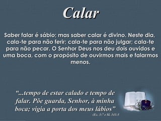 Calar Saber falar é sábio; mas saber calar é divino. Neste dia,  cala-te para não ferir; cala-te para não julgar; cala-te para não pecar. O Senhor Deus nos deu dois ouvidos e uma boca, com o propósito de ouvirmos mais e falarmos menos. “ ...tempo de estar calado e tempo de falar. Põe guarda, Senhor, à minha boca; vigia a porta dos meus lábios” (Ec. 3:7 e Sl. 141:3 
