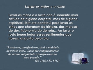 Lavar as mãos e o rosto Lavar as mãos e o rosto não é somente uma atitude de higiene corporal, mas de higiene espiritual. Este ato contribui para lavar os olhos que choraram de tristeza, das marcas de dor, fisionomia de derrota... Ao lavar o rosto jogue todos esses sentimentos que trazem angústia pelo ralo. “ Lavai-vos, purificai-vos,  tirai a maldade de vossos atos... Lava-me completamente da minha iniqüidade e purifica-me do meu pecado.” (Is. 1:16 e Sl. 51:2) 