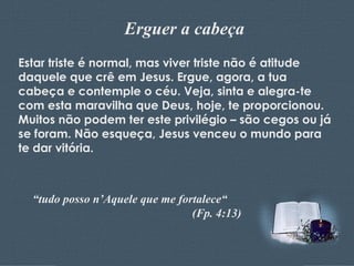 Erguer a cabeça Estar triste é normal, mas viver triste não é atitude daquele que crê em Jesus. Ergue, agora, a tua cabeça e contemple o céu. Veja, sinta e alegra-te com esta maravilha que Deus, hoje, te proporcionou. Muitos não podem ter este privilégio – são cegos ou já se foram. Não esqueça, Jesus venceu o mundo para te dar vitória. “ tudo posso n’Aquele que me fortalece“ (Fp. 4:13) 