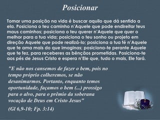 Posicionar Tomar uma posição na vida é buscar aquilo que dá sentido a ela. Posiciona o teu caminho n’Aquele que pode endireitar teus maus caminhos; posiciona o teu querer n’Aquele que quer o melhor para a tua vida; posiciona o teu sonho ou projeto em direção Aquele que pode realizá-lo; posiciona a tua fé n’Aquele que te ama mais do que imaginas; posiciona-te perante Aquele que te fez, para receberes as bênçãos prometidas. Posiciona-te aos pés de Jesus Cristo e espera n’Ele que, tudo o mais, Ele fará. "E não nos cansemos de fazer o bem, pois no tempo próprio colheremos, se não desanimarmos. Portanto, enquanto temos oportunidade, façamos o bem (...) prossigo para o alvo, para o prêmio da soberana vocação de Deus em Cristo Jesus"  (Gl 6,9-10; Fp. 3:14) 