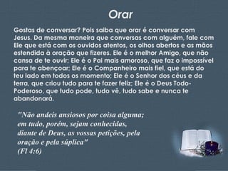 Orar Gostas de conversar? Pois saiba que orar é conversar com Jesus. Da mesma maneira que conversas com alguém, fale com Ele que está com os ouvidos atentos, os olhos abertos e as mãos estendida à oração que fizeres. Ele é o melhor Amigo, que não cansa de te ouvir; Ele é o Pai mais amoroso, que faz o impossível para te abençoar; Ele é o Companheiro mais fiel, que está do teu lado em todos os momento; Ele é o Senhor dos céus e da terra, que criou tudo para te fazer feliz; Ele é o Deus Todo-Poderoso, que tudo pode, tudo vê, tudo sabe e nunca te abandonará. "Não andeis ansiosos por coisa alguma; em tudo, porém, sejam conhecidas, diante de Deus, as vossas petições, pela oração e pela súplica"  (Fl 4:6) 