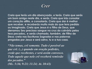Crer Creia que terás um dia abençoado, e terás. Creia que serás um bom amigo neste dia, e serás. Creia que irás consolar um coração aflito, e consolarás. Creia que dar é melhor que receber, e receberás muito mais do que tens pedido ou imaginado. Creia que Jesus é o Filho de Deus, que derramou Seu precioso sangue na cruz do calvário pelos teus pecados;, e serás chamado, também, de Filho de Deus; creia nas Escrituras Sagradas e nas palavras pregadas por Jesus e será salvo, tu e a tua casa. “ Não temas, crê somente. Tudo é possível ao que crê. (...) quando em oração pedirdes, crede que recebestes, e será assim convosco. Todo aquele que nele crê receberá remissão dos pecados.” (Mc. 5:36; 9:23; 11:24; At. 10:43) 