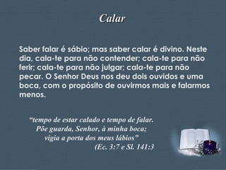 Calar Saber falar é sábio; mas saber calar é divino. Neste dia, cala-te para não contender; cala-te para não ferir; cala-te para não julgar; cala-te para não pecar. O Senhor Deus nos deu dois ouvidos e uma boca, com o propósito de ouvirmos mais e falarmos menos. “ tempo de estar calado e tempo de falar. Põe guarda, Senhor, à minha boca; vigia a porta dos meus lábios” (Ec. 3:7 e Sl. 141:3 