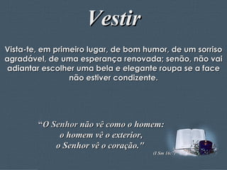 Vestir Vista-te, em primeiro lugar, de bom humor, de um sorriso agradável, de uma esperança renovada; senão, não vai adiantar escolher uma bela e elegante roupa se a face não estiver condizente. “ O Senhor  não vê como o homem: o homem vê o exterior,  o Senhor vê o coração."  (I Sm 16:7) 