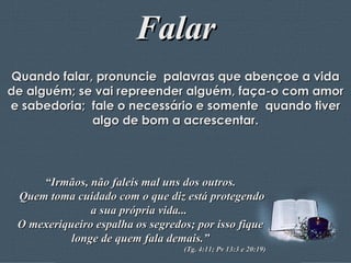 Falar Quando falar, pronuncie  palavras que abençoe a vida de alguém; se vai repreender alguém, faça-o com amor e sabedoria;  fale o necessário e somente  quando tiver algo de bom a acrescentar. “ Irmãos, não faleis mal uns dos outros. Quem toma cuidado com o que diz está protegendo a sua própria vida...  O mexeriqueiro espalha os segredos; por isso fique longe de quem fala demais.” (Tg. 4:11; Pv 13:3 e 20:19) 