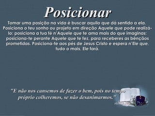 Posicionar Tomar uma posição na vida é buscar aquilo que dá sentido a ela.  Posiciona o teu sonho ou projeto em direção Aquele que pode realizá-lo; posiciona a tua fé n’Aquele que te ama mais do que imaginas; posiciona-te perante Aquele que te fez, para receberes as bênçãos prometidas. Posiciona-te aos pés de Jesus Cristo e espera n’Ele que, tudo o mais, Ele fará. "E não nos cansemos de fazer o bem, pois no tempo próprio colheremos, se não desanimarmos."  (Gl 6,9-10;) 