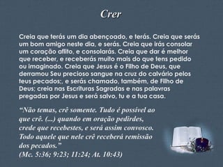 Crer
Creia que terás um dia abençoado, e terás. Creia que serás
um bom amigo neste dia, e serás. Creia que irás consolar
um coração aflito, e consolarás. Creia que dar é melhor
que receber, e receberás muito mais do que tens pedido
ou imaginado. Creia que Jesus é o Filho de Deus, que
derramou Seu precioso sangue na cruz do calvário pelos
teus pecados;, e serás chamado, também, de Filho de
Deus; creia nas Escrituras Sagradas e nas palavras
pregadas por Jesus e será salvo, tu e a tua casa.

“Não temas, crê somente. Tudo é possível ao
que crê. (...) quando em oração pedirdes,
crede que recebestes, e será assim convosco.
Todo aquele que nele crê receberá remissão
dos pecados.”
(Mc. 5:36; 9:23; 11:24; At. 10:43)
Feito por Luana Rodrigues – luannarj@uol.com.br

 