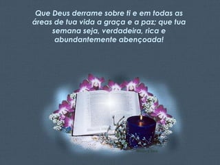 Que Deus derrame sobre ti e em todas as
áreas de tua vida a graça e a paz; que tua
semana seja, verdadeira, rica e
abundantemente abençoada!

Feito por Luana Rodrigues – luannarj@uol.com.br

 