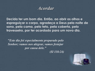 Acordar
Decida ter um bom dia. Então, ao abrir os olhos e
espreguiçar o corpo, agradeça a Deus pela noite de
sono, pela cama, pelo teto, pela coberta, pelo
travesseiro, por ter acordado para um novo dia.

"Este dia foi especialmente preparado pelo
Senhor; vamos nos alegrar, vamos festejar
por causa dele."
(Sl 118:24)
Feito por Luana Rodrigues – luannarj@uol.com.br

 