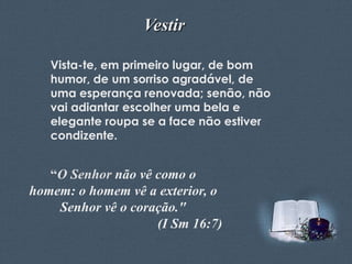 Vestir
Vista-te, em primeiro lugar, de bom
humor, de um sorriso agradável, de
uma esperança renovada; senão, não
vai adiantar escolher uma bela e
elegante roupa se a face não estiver
condizente.

“O Senhor não vê como o
homem: o homem vê a exterior, o
Senhor vê o coração."
(I Sm 16:7)
Feito por Luana Rodrigues – luannarj@uol.com.br

 