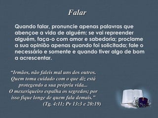 Falar
Quando falar, pronuncie apenas palavras que
abençoe a vida de alguém; se vai repreender
alguém, faça-o com amor e sabedoria; proclame
a sua opinião apenas quando foi solicitada; fale o
necessário e somente e quando tiver algo de bom
a acrescentar.
“Irmãos, não faleis mal uns dos outros.
Quem toma cuidado com o que diz está
protegendo a sua própria vida...
O mexeriqueiro espalha os segredos; por
isso fique longe de quem fala demais.”
(Tg. 4:11; Pv 13:3 e 20:19)
Feito por Luana Rodrigues – luannarj@uol.com.br

 