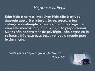Erguer a cabeça
Estar triste é normal, mas viver triste não é atitude
daquele que crê em Jesus. Ergue, agora, a tua
cabeça e contemple o céu. Veja, sinta e alegra-te
com esta maravilha que Deus, hoje, te proporcionou.
Muitos não podem ter este privilégio – são cegos ou já
se foram. Não esqueça, Jesus venceu o mundo para
te dar vitória.

Feito por Luana Rodrigues – luannarj@uol.com.br

“tudo posso n’Aquele que me fortalece“
(Fp. 4:13)

 
