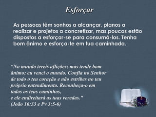 Esforçar
As pessoas têm sonhos a alcançar, planos a
realizar e projetos a concretizar, mas poucos estão
dispostos a esforçar-se para consumá-los. Tenha
bom ânimo e esforça-te em tua caminhada.

“No mundo tereis aflições; mas tende bom
ânimo; eu venci o mundo. Confia no Senhor
de todo o teu coração e não estribes no teu
próprio entendimento. Reconheça-o em
todos os teus caminhos,
e ele endireitará as tuas veredas."
(João 16:33 e Pv 3:5-6)
Feito por Luana Rodrigues – luannarj@uol.com.br

 